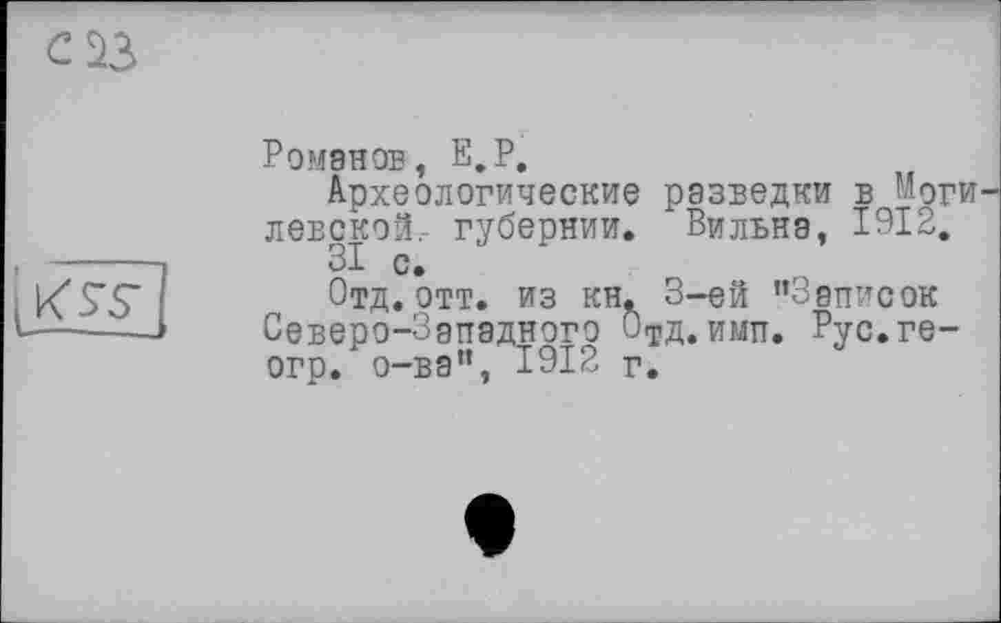 ﻿
Ромэнов, E.P.
Археологические разведки в Моги левской,- губернии. Вильнэ, 1912.
31 с.
Отд. отт. из кн. 3-ей ’’Записок Северо-Зэпэдного ОтД.имп. Рус.ге-огр. о-вэ”, 1912 г.